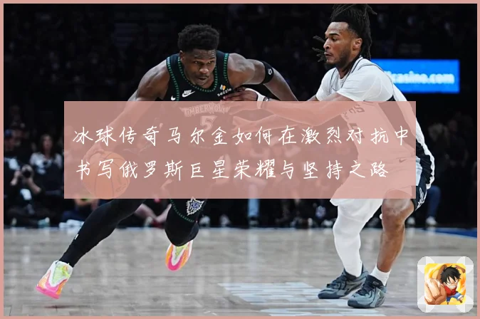 冰球传奇马尔金如何在激烈对抗中书写俄罗斯巨星荣耀与坚持之路