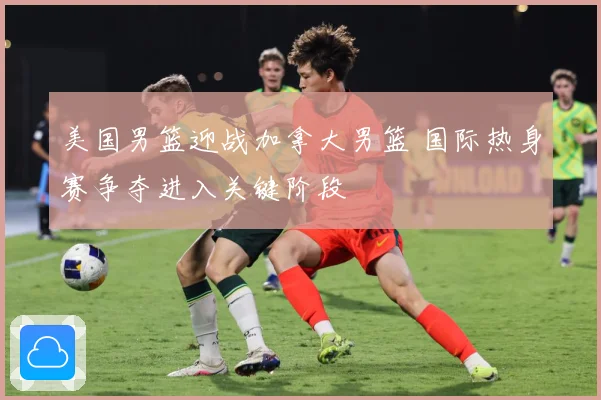 美国男篮迎战加拿大男篮 国际热身赛争夺进入关键阶段