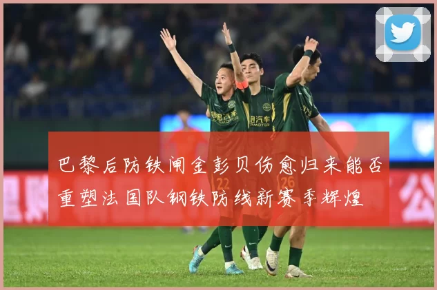 巴黎后防铁闸金彭贝伤愈归来能否重塑法国队钢铁防线新赛季辉煌