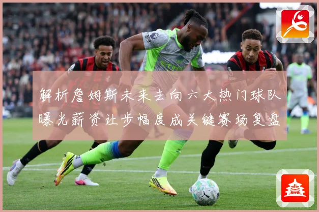 解析詹姆斯未来去向六大热门球队曝光薪资让步幅度成关键赛场复盘