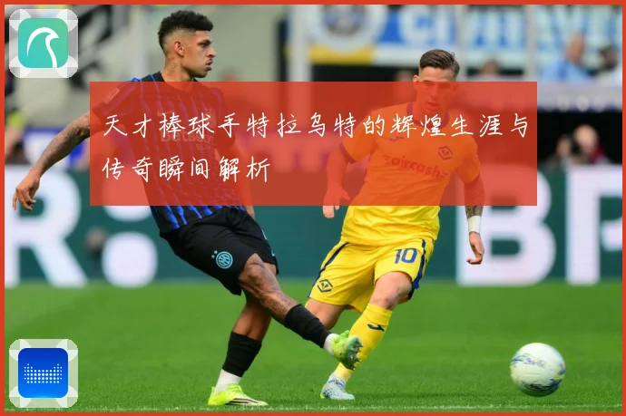 天才棒球手特拉乌特的辉煌生涯与传奇瞬间解析