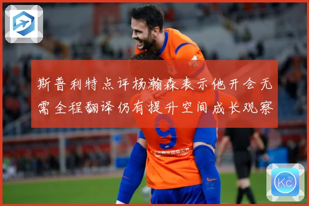 斯普利特点评杨瀚森表示他开会无需全程翻译仍有提升空间成长观察