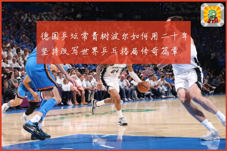 德国乒坛常青树波尔如何用二十年坚持改写世界乒乓格局传奇篇章
