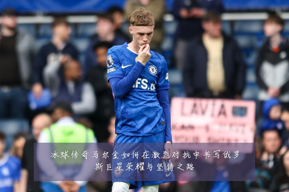 冰球传奇马尔金如何在激烈对抗中书写俄罗斯巨星荣耀与坚持之路